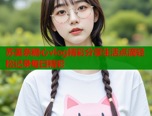 苏美奈糖心vlog精彩分享生活点滴轻松记录每日精彩