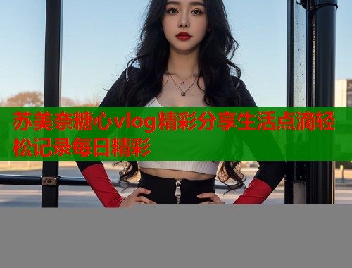苏美奈糖心vlog精彩分享生活点滴轻松记录每日精彩  第2张
