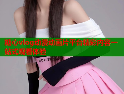 糖心vlog动漫动画片平台精彩内容一站式观看体验