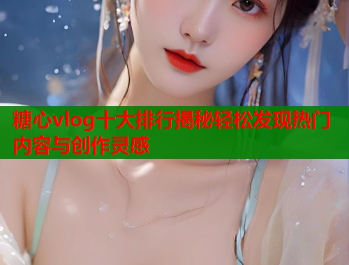 糖心vlog十大排行揭秘轻松发现热门内容与创作灵感