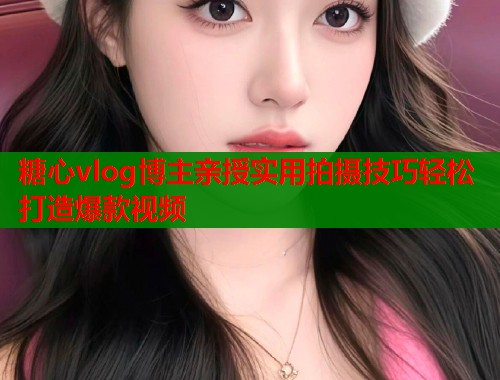 糖心vlog博主亲授实用拍摄技巧轻松打造爆款视频  第2张