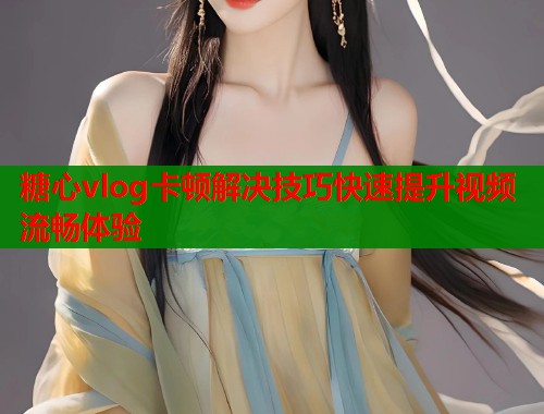 糖心vlog卡顿解决技巧快速提升视频流畅体验