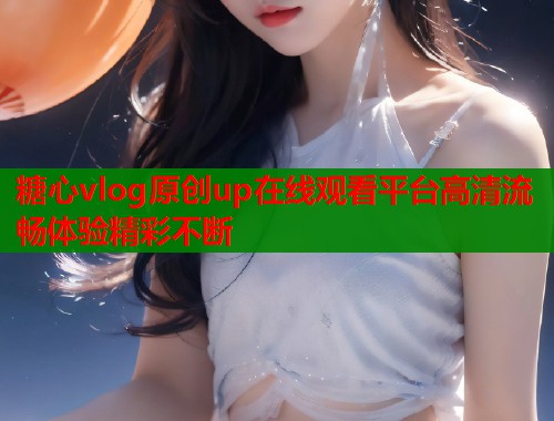 糖心vlog原创up在线观看平台高清流畅体验精彩不断