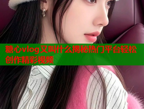 糖心vlog又叫什么揭秘热门平台轻松创作精彩视频