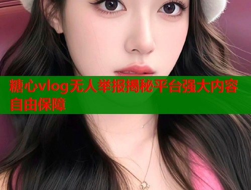 糖心vlog无人举报揭秘平台强大内容自由保障