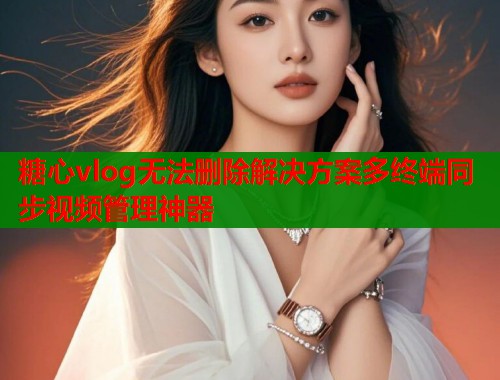 糖心vlog无法删除解决方案多终端同步视频管理神器  第2张