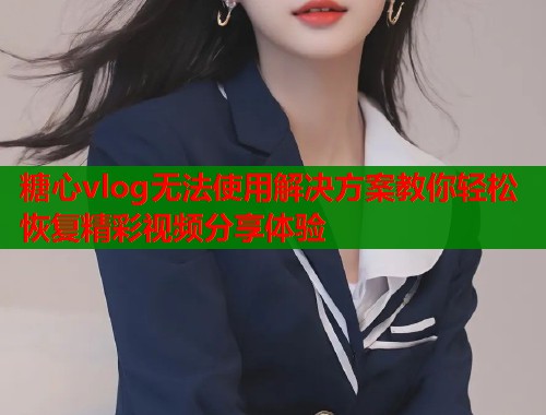 糖心vlog无法使用解决方案教你轻松恢复精彩视频分享体验