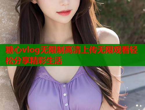 糖心vlog无限制高清上传无限观看轻松分享精彩生活