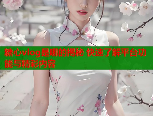 糖心vlog是哪的揭秘 快速了解平台功能与精彩内容