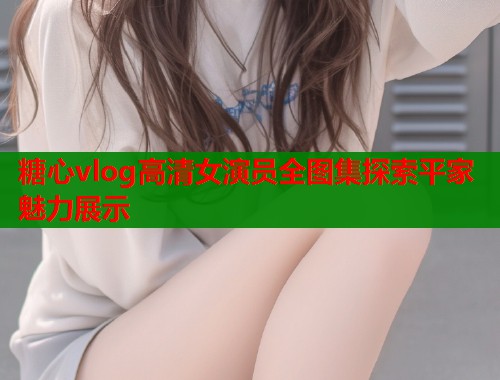 糖心vlog高清女演员全图集探索平家魅力展示