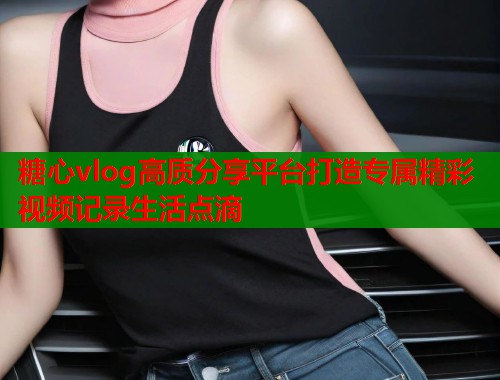 糖心vlog高质分享平台打造专属精彩视频记录生活点滴