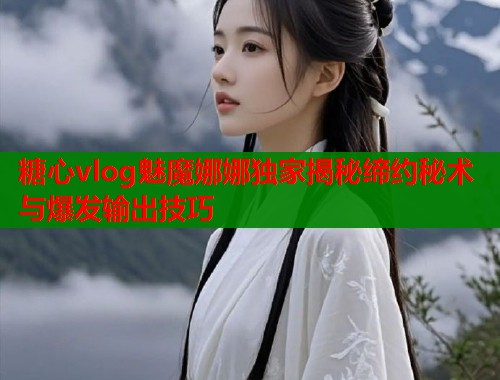 糖心vlog魅魔娜娜独家揭秘缔约秘术与爆发输出技巧