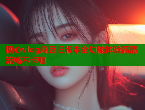 糖心vlog麻豆旧版本全功能体验高清流畅不卡顿