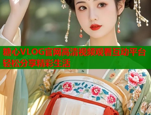 糖心VLOG官网高清视频观看互动平台轻松分享精彩生活