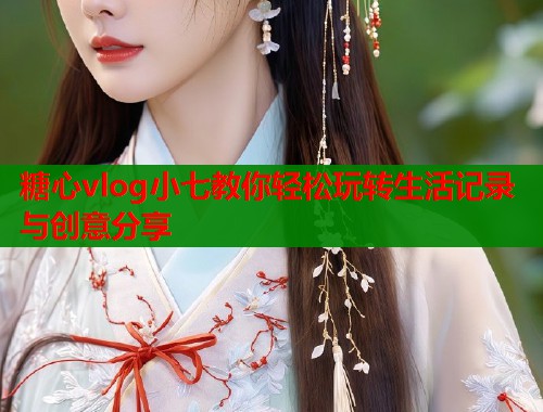 糖心vlog小七教你轻松玩转生活记录与创意分享