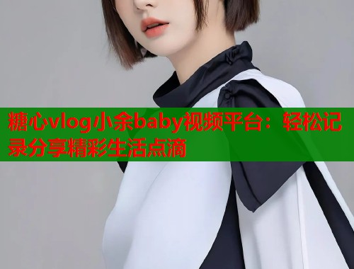 糖心vlog小余baby视频平台：轻松记录分享精彩生活点滴