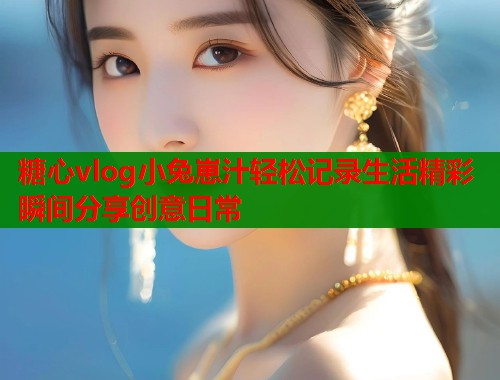 糖心vlog小兔崽汁轻松记录生活精彩瞬间分享创意日常