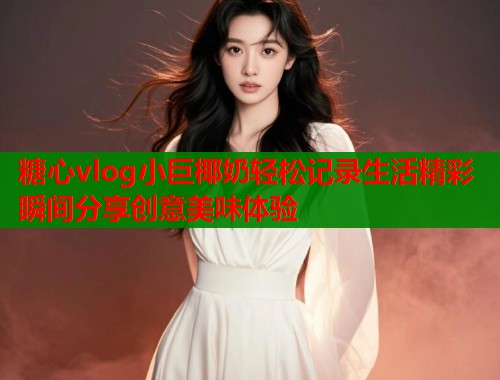 糖心vlog小巨椰奶轻松记录生活精彩瞬间分享创意美味体验