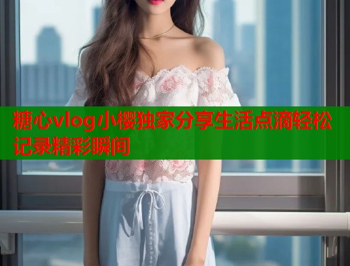 糖心vlog小樱独家分享生活点滴轻松记录精彩瞬间
