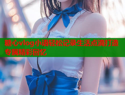 糖心vlog小语轻松记录生活点滴打造专属精彩回忆