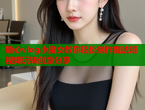 糖心vlog小魔女教你轻松制作魔法短视频玩转创意分享
