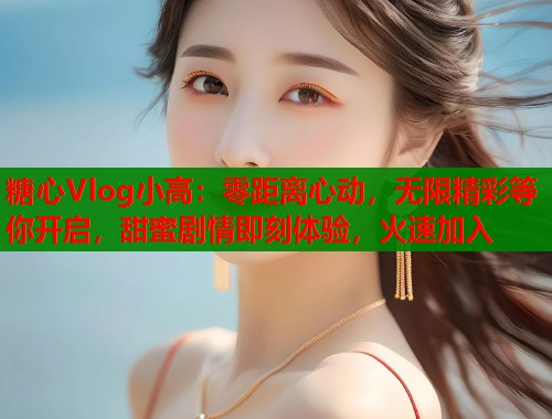 糖心Vlog小高：零距离心动，无限精彩等你开启，甜蜜剧情即刻体验，火速加入