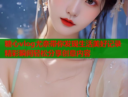 糖心vlog尤奈带你发现生活美好记录精彩瞬间轻松分享创意内容
