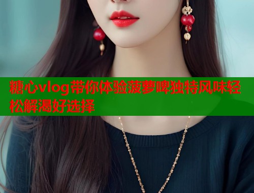糖心vlog带你体验菠萝啤独特风味轻松解渴好选择