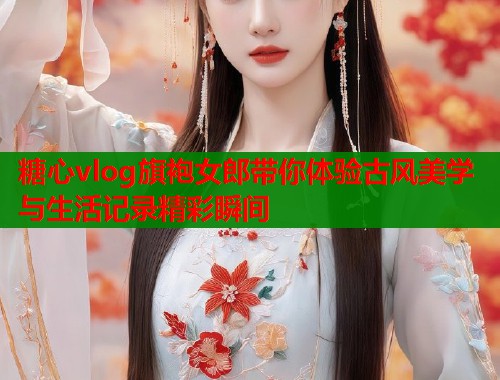 糖心vlog旗袍女郎带你体验古风美学与生活记录精彩瞬间