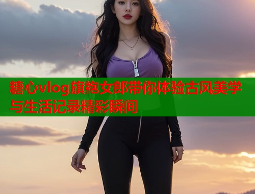 糖心vlog旗袍女郎带你体验古风美学与生活记录精彩瞬间  第2张