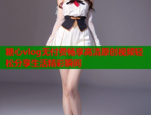 糖心vlog无付费畅享高清原创视频轻松分享生活精彩瞬间
