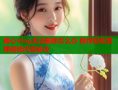 糖心vlog无法删除怎么办 教你轻松管理视频内容秘诀  第1张