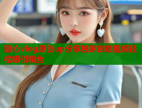 糖心vlog原创up分享独家创意视频轻松吸引粉丝