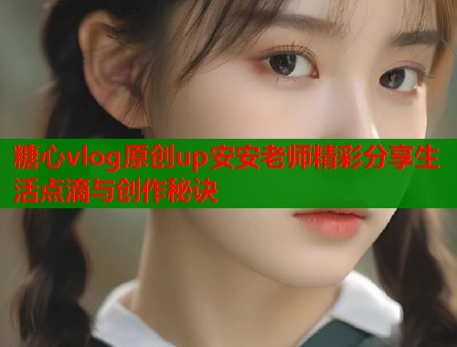 糖心vlog原创up安安老师精彩分享生活点滴与创作秘诀