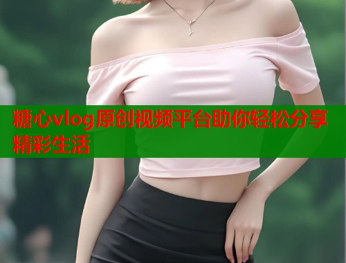 糖心vlog原创视频平台助你轻松分享精彩生活