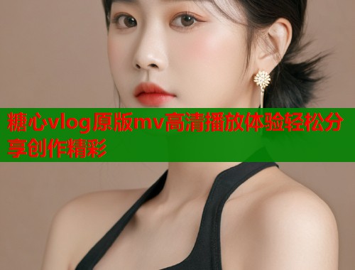 糖心vlog原版mv高清播放体验轻松分享创作精彩