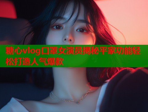糖心vlog口罩女演员揭秘平家功能轻松打造人气爆款
