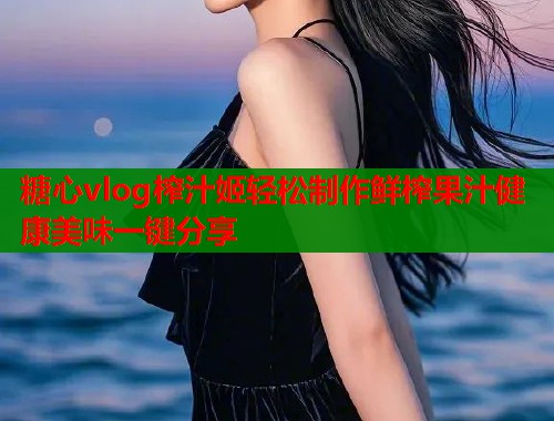 糖心vlog榨汁姬轻松制作鲜榨果汁健康美味一键分享