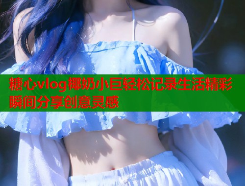 糖心vlog椰奶小巨轻松记录生活精彩瞬间分享创意灵感