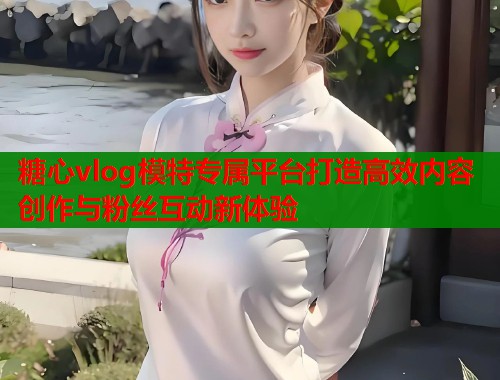 糖心vlog模特专属平台打造高效内容创作与粉丝互动新体验