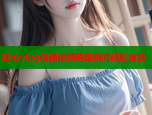 糖心vlog橘猫视频萌趣瞬间精彩合集