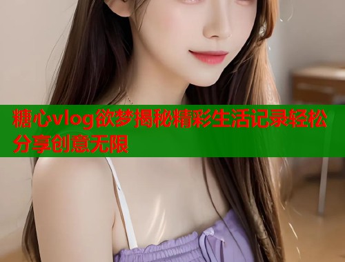 糖心vlog欲梦揭秘精彩生活记录轻松分享创意无限