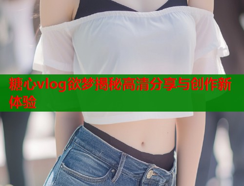 糖心vlog欲梦揭秘高清分享与创作新体验
