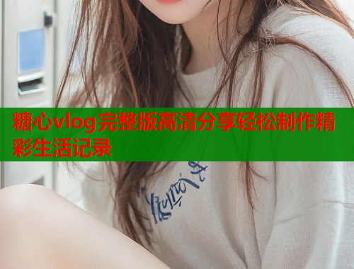 糖心vlog完整版高清分享轻松制作精彩生活记录