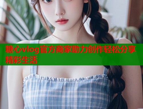 糖心vlog官方商家助力创作轻松分享精彩生活