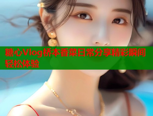 糖心Vlog桥本香菜日常分享精彩瞬间轻松体验