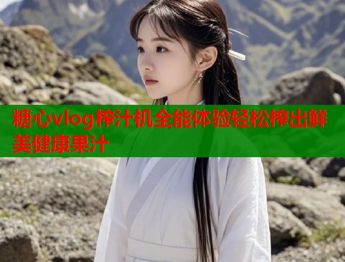 糖心vlog榨汁机全能体验轻松榨出鲜美健康果汁