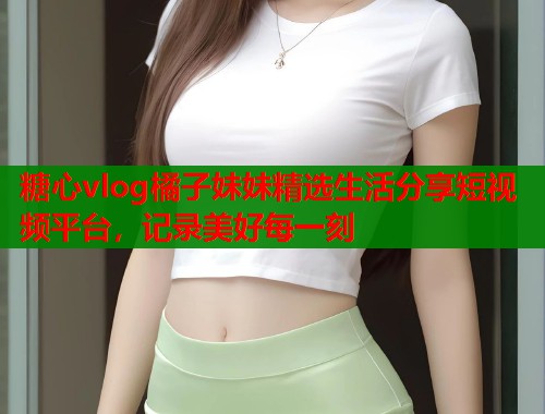 糖心vlog橘子妹妹精选生活分享短视频平台，记录美好每一刻
