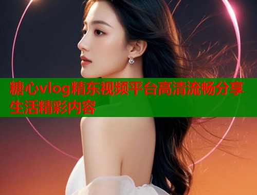 糖心vlog精东视频平台高清流畅分享生活精彩内容