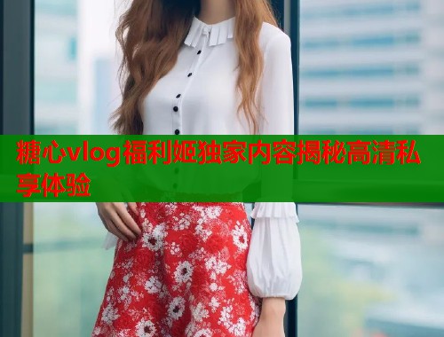 糖心vlog福利姬独家内容揭秘高清私享体验